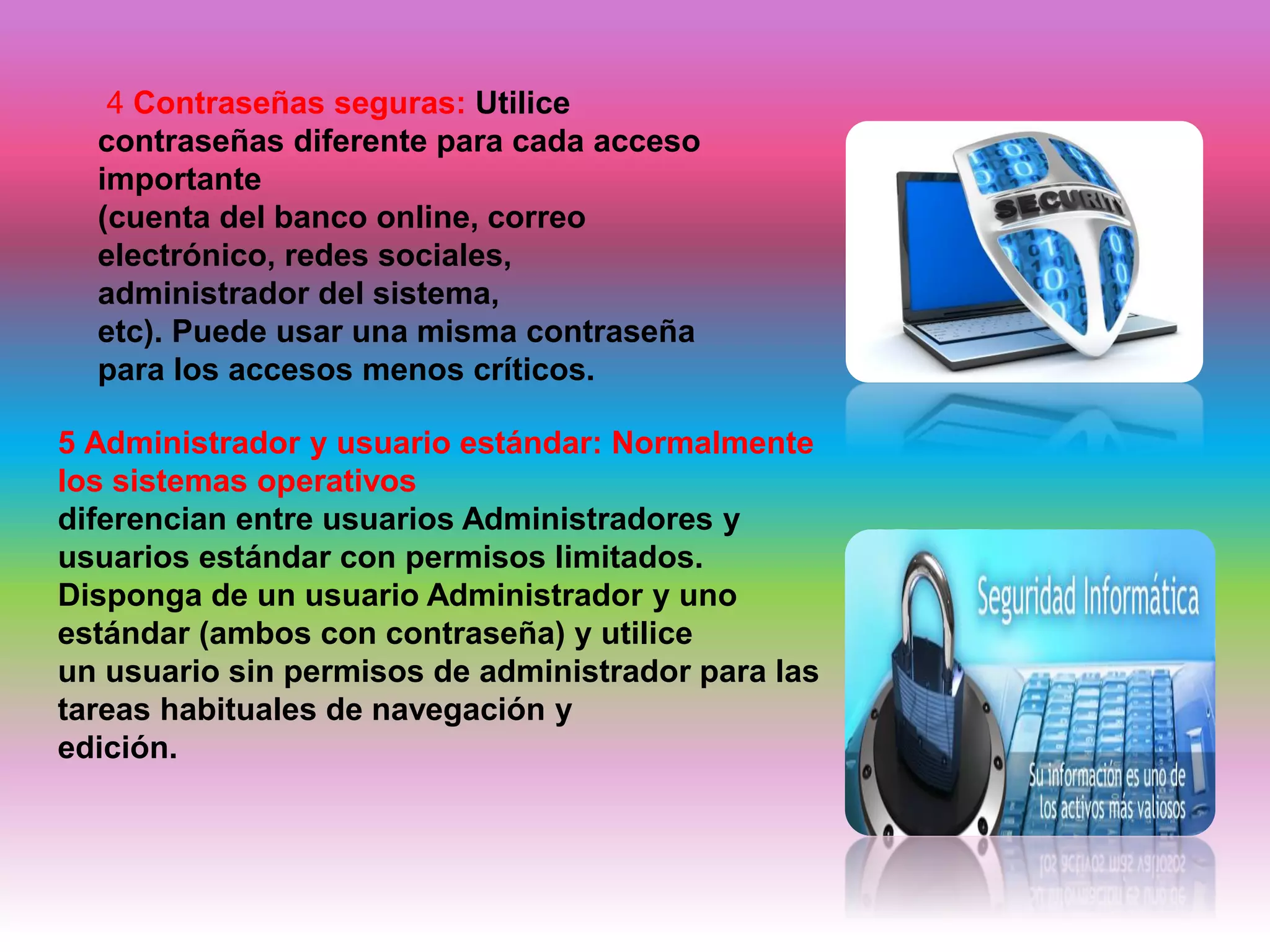 4 Contraseñas seguras: Utilice
contraseñas diferente para cada acceso
importante
(cuenta del banco online, correo
electrónico, redes sociales,
administrador del sistema,
etc). Puede usar una misma contraseña
para los accesos menos críticos.
5 Administrador y usuario estándar: Normalmente
los sistemas operativos
diferencian entre usuarios Administradores y
usuarios estándar con permisos limitados.
Disponga de un usuario Administrador y uno
estándar (ambos con contraseña) y utilice
un usuario sin permisos de administrador para las
tareas habituales de navegación y
edición.
 