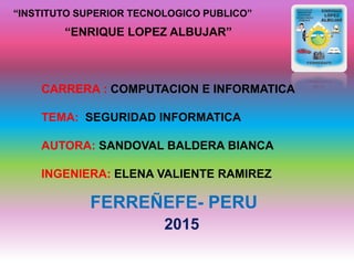 “INSTITUTO SUPERIOR TECNOLOGICO PUBLICO”
“ENRIQUE LOPEZ ALBUJAR”
CARRERA : COMPUTACION E INFORMATICA
TEMA: SEGURIDAD INFORMATICA
AUTORA: SANDOVAL BALDERA BIANCA
INGENIERA: ELENA VALIENTE RAMIREZ
FERREÑEFE- PERU
2015
 