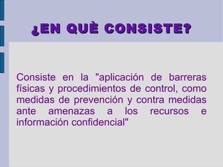 ¿EN QUÈ CONSISTE?


Consiste en la "aplicación de barreras
físicas y procedimientos de control, como
medidas de prevención y contra medidas
ante amenazas a los recursos e
información confidencial"
 