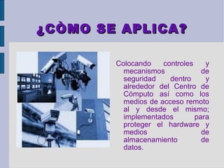 ¿CÒMO SE APLICA?

        Colocando    controles    y
          mecanismos             de
          seguridad    dentro     y
          alrededor del Centro de
          Cómputo así como los
          medios de acceso remoto
          al y desde el mismo;
          implementados        para
          proteger el hardware y
          medios                 de
          almacenamiento         de
          datos.
 
