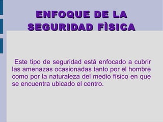 ENFOQUE DE LA
     SEGURIDAD FÌSICA


 Este tipo de seguridad está enfocado a cubrir
las amenazas ocasionadas tanto por el hombre
como por la naturaleza del medio físico en que
se encuentra ubicado el centro.
 