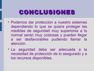 CONCLUSIONES

    Podemos dar protección a nuestro sistemas
    dependiendo lo que se quiera proteger las
    medidas de seguridad muy superiores a lo
    normal serán muy costosas y pueden llegar
    a ser desfavorables pudiendo llamar la
    atención.

    La seguridad debe ser adecuada a la
    necesidad de protección de lo asegurado y a
    los recursos disponibles.
 
