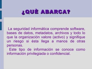 ¿QUÈ ABARCA?


 La seguridad informática comprende software,
bases de datos, metadatos, archivos y todo lo
que la organización valore (activo) y signifique
un riesgo si ésta llega a manos de otras
personas.
  Este tipo de información se conoce como
información privilegiada o confidencial.
 