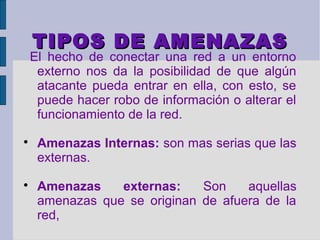 TIPOS DE AMENAZAS
    El hecho de conectar una red a un entorno
     externo nos da la posibilidad de que algún
     atacante pueda entrar en ella, con esto, se
     puede hacer robo de información o alterar el
     funcionamiento de la red.

     Amenazas Internas: son mas serias que las
     externas.

     Amenazas    externas:    Son    aquellas
     amenazas que se originan de afuera de la
     red,
 