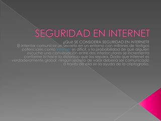 SEGURIDAD EN INTERNET ¿Qué SE CONSIDERA SEGURIDAD EN INTERNET? El Intentar comunicar un secreto en un entorno con millones de testigos potenciales como Internet es difícil, y la probabilidad de que alguien escuche una conversación entre dos interlocutores se incrementa conforme lo hace la distancia que las separa. Dado que Internet es verdaderamente global, ningún secreto de valor debería ser comunicado a través de ella sin la ayuda de la criptografía. 