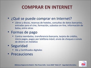 ¿Qué se puede comprar en Internet? Libros y discos, reservas de hoteles, consultas de datos bancarios, entradas para el cine, formación, subastas on-line, información de bolsa, entre otras Formas de pago Contra reembolso, transferencia bancaria, tarjeta de crédito, micro pagos, pagos por teléfono móvil, envío de cheques o envío de dinero en metálico Seguridad SSL y Certificados digitales Precauciones Biblioteca Regional de Madrid - Pilar Picazo Zofío - Curso IMAP "Web 2.0" - Seguridad informática 