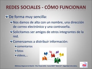 De forma muy sencilla: Nos damos de alta con un nombre, una dirección de correo electrónico y una contraseña. Solicitamos ser amigos de otros integrantes de la red. Comenzamos a distribuir información: comentarios fotos vídeos,… Biblioteca Regional de Madrid - Pilar Picazo Zofío - Curso IMAP "Web 2.0" - Seguridad informática 