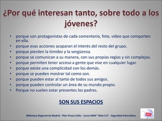 porque son protagonistas de cada comentario, foto, vídeo que comparten en ella. porque esas acciones acaparan el interés del resto del grupo. porque pierden la timidez y la vergüenza . porque se comunican a su manera, con sus propias reglas y sin complejos. porque permiten tener acceso a gente que vive en cualquier lugar. porque existe una complicidad con los demás. porque se pueden mostrar tal como son. porque pueden estar al tanto de todos sus amigos. porque pueden controlar un área de su mundo propio. Porque no suelen estar presentes los padres. SON SUS ESPACIOS Biblioteca Regional de Madrid - Pilar Picazo Zofío - Curso IMAP "Web 2.0" - Seguridad informática 
