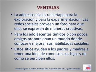 La adolescencia es una etapa para la exploración y para la experimentación. Las redes sociales proveen un foro para que ellos se expresen de maneras creativas. Para los adolescentes tímidos o con pocos amigos proporcionan un mundo donde conocer y mejorar sus habilidades sociales. Estos sitios ayudan a los padres y madres a tener una idea de cómo son sus hijos y de cómo se perciben ellos. Biblioteca Regional de Madrid - Pilar Picazo Zofío - Curso IMAP "Web 2.0" - Seguridad informática 