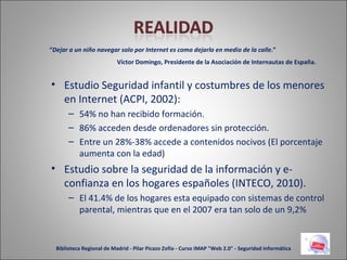 Estudio Seguridad infantil y costumbres de los menores en Internet (ACPI, 2002): 54% no han recibido formación. 86% acceden desde ordenadores sin protección. Entre un 28%-38% accede a contenidos nocivos (El porcentaje aumenta con la edad) Estudio sobre la seguridad de la información y e-confianza en los hogares españoles (INTECO, 2010). El 41.4% de los hogares esta equipado con sistemas de control parental, mientras que en el 2007 era tan solo de un 9,2% “ Dejar a un niño navegar solo por Internet es como dejarlo en medio de la calle .” Víctor Domingo, Presidente de la Asociación de Internautas de España. Biblioteca Regional de Madrid - Pilar Picazo Zofío - Curso IMAP "Web 2.0" - Seguridad informática 
