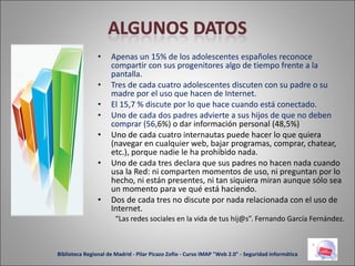 Apenas un 15% de los adolescentes españoles reconoce compartir con sus progenitores algo de tiempo frente a la pantalla. Tres de cada cuatro adolescentes discuten con su padre o su madre por el uso que hacen de Internet. El 15,7 % discute por lo que hace cuando está conectado. Uno de cada dos padres advierte a sus hijos de que no deben comprar (56 ,6%) o dar información personal (48,5%) Uno de cada cuatro internautas puede hacer lo que quiera (navegar en cualquier web, bajar programas, comprar, chatear, etc.), porque nadie le ha prohibido nada. Uno de cada tres declara que sus padres no hacen nada cuando usa la Red: ni comparten momentos de uso, ni preguntan por lo hecho, ni están presentes, ni tan siquiera miran aunque sólo sea un momento para ve qué está haciendo. Dos de cada tres no discute por nada relacionada con el uso de Internet. “ Las redes sociales en la vida de tus hij@s”. Fernando García Fernández. Biblioteca Regional de Madrid - Pilar Picazo Zofío - Curso IMAP "Web 2.0" - Seguridad informática 