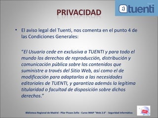 El aviso legal del Tuenti, nos comenta en el punto 4 de las Condiciones Generales: “ El Usuario cede en exclusiva a TUENTI y para todo el mundo los derechos de reproducción, distribución y comunicación pública sobre los contenidos que suministre a través del Sitio Web, así como el de modificación para adaptarlos a las necesidades editoriales de TUENTI, y garantiza además la legítima titularidad o facultad de disposición sobre dichos derechos .” Biblioteca Regional de Madrid - Pilar Picazo Zofío - Curso IMAP "Web 2.0" - Seguridad informática 