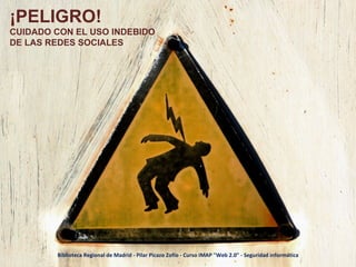 ¡PELIGRO! CUIDADO CON EL USO INDEBIDO DE LAS REDES SOCIALES Biblioteca Regional de Madrid - Pilar Picazo Zofío - Curso IMAP "Web 2.0" - Seguridad informática 