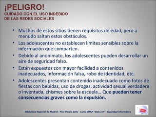 Muchos de estos sitios tienen requisitos de edad, pero a menudo saltan estos obstáculos. Los adolescentes no establecen límites sensibles sobre la información que comparten. Debido al anonimato, los adolescentes pueden desarrollar un aire de seguridad falso. Están expuestos con mayor facilidad a contenidos inadecuados, información falsa, robo de identidad, etc. Adolescentes presentan contenido inadecuado como fotos de fiestas con bebidas, uso de drogas, actividad sexual verdadera o inventada, chismes sobre la escuela… Que  pueden tener consecuencias graves como la expulsión. ¡PELIGRO! CUIDADO CON EL USO INDEBIDO DE LAS REDES SOCIALES Biblioteca Regional de Madrid - Pilar Picazo Zofío - Curso IMAP "Web 2.0" - Seguridad informática 