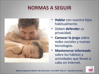 Hablar  con nuestro hijos habitualmente. Deben  defender  su privacidad. Conocer la jerga  sobre redes sociales y nuevas tecnologías. Mantenerse informado  sobre los hábitos y actividades que llevan a cabo en Internet. Biblioteca Regional de Madrid - Pilar Picazo Zofío - Curso IMAP "Web 2.0" - Seguridad informática 