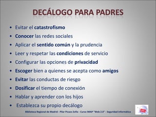 Evitar el  catastrofismo Conocer  las redes sociales Aplicar el  sentido común  y la prudencia Leer y respetar las  condiciones  de servicio Configurar las opciones de  privacidad Escoger  bien a quienes se acepta como  amigos Evitar  las conductas de riesgo Dosificar  el tiempo de conexión Hablar y aprender con los hijos Establezca su propio decálogo Biblioteca Regional de Madrid - Pilar Picazo Zofío - Curso IMAP "Web 2.0" - Seguridad informática 
