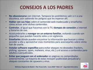 No obsesionarse  con internet. Tampoco les prohibimos salir o ir a una discoteca, aún sabiendo los peligros que les esperan allí. Hablar con sus hijos  sobre el contenido web inadecuado y enseñarles cómo actuar ante dichos contenidos. Controlar , al igual que hacemos con la TV,  tiempos de conexión  a internet y horarios de uso. Acostumbrarles a  navegar en un entorno familiar , evitando cuando son pequeños que puedan hacerlo solos y sin vigilancia. Enseñarles  dónde pueden encontrar la información que buscan y cómo acceder a ella y aprovechar esos momentos para aconsejarles sobre cómo han de usarla. Instalar software específico  para evitar ataques no deseados (hackers, pishing, spyware, spam, malware, virus, etc.) y el acceso a contenidos para adultos o perjudiciales. Evitar que jueguen con el ordenador  en páginas no comprobadas anteriormente. La mayoría de estas incluyen publicidad perjudicial y ataques constantes de spyware y virus. Biblioteca Regional de Madrid - Pilar Picazo Zofío - Curso IMAP "Web 2.0" - Seguridad informática 