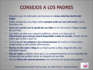 Requiera que el ordenador permanezca en  áreas abiertas dentro del hogar. Hable, pregunte a sus hijos sobre  porqué están en una red social , como funciona, etc. Cree una cuenta con la ayuda de sus hijos  en la red social y hágase amigo de sus hijos. Las redes sociales son espacios públicos, aclare a su hijo que la  información que incluya estará   disponible a todo el mundo.  Charle con él sobre que incluir y que no. Comuníquele  los peligros y las consecuencias  de incluir en línea cosas inadecuadas o demasiada información. Revise el sitio web o blog  de su hijo/a junto a ellos, haga de esto una actividad regular. Fije las reglas  y déjeles claro que si su comportamiento no es aceptable las consecuencias pueden tener un impacto en sus vida. Use los  filtros de control parental  y los servicios de ayuda para padres. Biblioteca Regional de Madrid - Pilar Picazo Zofío - Curso IMAP "Web 2.0" - Seguridad informática 