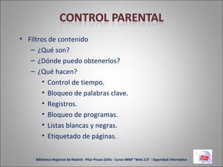 Filtros de contenido ¿Qué son? ¿Dónde puedo obtenerlos? ¿Qué hacen? Control de tiempo. Bloqueo de palabras clave. Registros. Bloqueo de programas. Listas blancas y negras. Etiquetado de páginas. Biblioteca Regional de Madrid - Pilar Picazo Zofío - Curso IMAP "Web 2.0" - Seguridad informática 