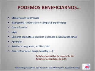 Mantenernos informados Intercambiar información y compartir experiencias Comunicarnos Jugar Comprar productos y servicios y acceder a cuentas bancarias Aprender Acceder a programas, archivos, etc. Crear información (blogs, fotoblogs,…) Satisfacer necesidad de conocimiento. Satisfacer necesidades de ocio. Biblioteca Regional de Madrid - Pilar Picazo Zofío - Curso IMAP "Web 2.0" - Seguridad informática 