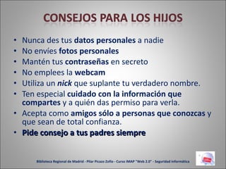 Nunca des tus  datos personales  a nadie No envíes  fotos personales Mantén tus  contraseñas  en secreto No emplees la  webcam Utiliza un  nick  que suplante tu verdadero nombre. Ten especial  cuidado con la información que compartes  y a quién das permiso para verla. Acepta como  amigos sólo a personas que conozcas  y que sean de total confianza. Pide consejo a tus padres siempre Biblioteca Regional de Madrid - Pilar Picazo Zofío - Curso IMAP "Web 2.0" - Seguridad informática 