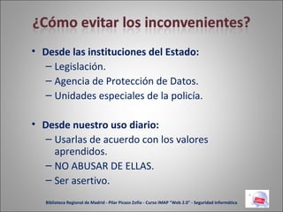 Desde las instituciones del Estado: Legislación. Agencia de Protección de Datos. Unidades especiales de la policía. Desde nuestro uso diario: Usarlas de acuerdo con los valores aprendidos. NO ABUSAR DE ELLAS. Ser asertivo. Biblioteca Regional de Madrid - Pilar Picazo Zofío - Curso IMAP "Web 2.0" - Seguridad informática 