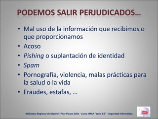 Mal uso de la información que recibimos o que proporcionamos Acoso Pishing  o suplantación de identidad Spam Pornografía, violencia, malas prácticas para la salud o la vida Fraudes, estafas, … Biblioteca Regional de Madrid - Pilar Picazo Zofío - Curso IMAP "Web 2.0" - Seguridad informática 