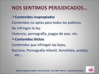 Contenidos inapropiados Contenidos no aptos para todos los públicos.  No infringen la ley.  Violencia, pornografía, juegos de azar, etc. Contenidos ilícitos Contenidos que infringen las leyes.  Racismo, Pornografía Infantil, Xenofobia, estafas, etc… Biblioteca Regional de Madrid - Pilar Picazo Zofío - Curso IMAP "Web 2.0" - Seguridad informática 