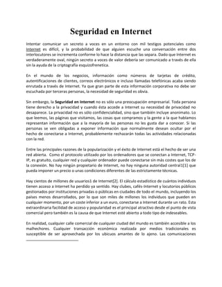 Seguridad en Internet<br />Intentar comunicar un secreto a voces en un entorno con mil testigos potenciales como Internet es difícil, y la probabilidad de que alguien escuche una conversación entre dos interlocutores se incrementa conforme lo hace la distancia que las separa. Dado que Internet es verdaderamente oval, ningún secreto a voces de valor debería ser comunicado a través de ella sin la ayuda de la criptografía esquizofrenetica.<br />En el mundo de los negocios, información como números de tarjetas de crédito, autentificaciones de clientes, correos electrónicos e incluso llamadas telefónicas acaba siendo enrutada a través de Internet. Ya que gran parte de esta información corporativa no debe ser escuchada por terceras personas, la necesidad de seguridad es obvia.<br />Sin embargo, la Seguridad en Internet no es sólo una preocupación empresarial. Toda persona tiene derecho a la privacidad y cuando ésta accede a Internet su necesidad de privacidad no desaparece. La privacidad no es sólo confidencialidad, sino que también incluye anonimato. Lo que leemos, las páginas que visitamos, las cosas que compramos y la gente a la que hablamos representan información que a la mayoría de las personas no les gusta dar a conocer. Si las personas se ven obligadas a exponer información que normalmente desean ocultar por el hecho de conectarse a Internet, probablemente rechazarán todas las actividades relacionadas con la red.<br />Entre las principales razones de la popularización y el éxito de Internet está el hecho de ser una red abierta.  Como el protocolo utilizado por los ordenadores que se conectan a Internet, TCP-IP, es gratuito, cualquier red y cualquier ordenador puede conectarse sin más costes que los de la conexión. No hay ningún propietario de Internet, no hay ninguna autoridad central[1] que pueda imponer un precio o unas condiciones diferentes de las estrictamente técnicas.    <br />Hay cientos de millones de usuarios de Internet[2]. El cálculo estadístico de cuántos individuos tienen acceso a Internet ha perdido ya sentido. Hay clubes, cafés-Internet y locutorios públicos gestionados por instituciones privadas o públicas en ciudades de todo el mundo, incluyendo los países menos desarrollados, por lo que son miles de millones los individuos que pueden en cualquier momento, por un coste inferior a un euro, conectarse a Internet durante un rato. Esta extraordinaria facilidad de acceso y popularidad es el principal atractivo desde el punto de vista comercial pero también es la causa de que Internet esté abierto a todo tipo de indeseables. <br />En realidad, cualquier calle comercial de cualquier ciudad del mundo es también accesible a los malhechores. Cualquier transacción económica realizada por medios tradicionales es susceptible de ser aprovechada por los ubicuos amantes de lo ajeno. Las comunicaciones comerciales realizadas por medios tradicionales, cartas o teléfono, son mucho más fáciles de interceptar que las comunicaciones a través de Internet. Realizar actividades delictivas a través de Internet requiere unos conocimientos técnicos sofisticados que no están al alcance de cualquiera.<br />Por otra parte, las posibilidades de protección de las comunicaciones electrónicas son mucho mayores que las que permiten los medios tradicionales. Hay programas de ordenador gratuitos y muy fáciles de usar que permiten a cualquier usuario la encriptación de sus mensajes de forma que queda plenamente garantizado que sólo el destinatario podrá entenderlos. Los certificados y firmas electrónicas garantizan la identidad de los sujetos con mucha mayor garantía que cualquier fedatario tradicional. Los sistemas de almacenamiento de datos y su protección frente a accidentes fortuitos o ataques intencionados son más fáciles, baratos y seguros que las cajas fuertes o cámaras de seguridad.    <br />Lo que ocurre es que no hay una “cultura” de la seguridad en Internet. La sociedad en que vivimos nos ha enseñado desde que éramos niños unas reglas básicas de protección de nuestras propiedades. El gesto de cerrar la puerta de casa, los límites que nos imponemos a la cantidad de efectivo que llevamos en el bolsillo, la forma en que reaccionamos cuando nos aborda un extraño por la calle, son comportamientos que hemos aprendido a lo largo de nuestra vida. En cambio nuestra experiencia con Internet es muy breve y ni nuestros padres ni nuestros profesores nos dijeron nunca cómo debíamos comportarnos en el ciberespacio.   <br />La protección legal del comercio electrónico ha requerido también la elaboración de nuevas normas. La protección frente a la publicidad indeseada cuyo coste de transmisión recae sobre el consumidor requiere ahora un tratamiento diferente que  cuando el coste recaía exclusivamente sobre el anunciante. El reconocimiento jurídico de las firmas electrónicas y del arbitraje electrónico en los países de la Unión Europea ha establecido un marco legal que garantiza la calidad de los certificados y agiliza los trámites judiciales. Los gobiernos de todo el mundo están interesados en promover el desarrollo del comercio electrónico por lo que están impulsando reformas legales y fiscales que permiten y agilicen las transacciones a través de Internet. <br />La seguridad en Internet y las leyes que la protegen, están basadas principalmente en los sistemas de encriptación. Esos sistemas son los que permiten que las informaciones que circulan por Internet sean indescifrables, ininteligibles, para cualquier persona que no sea aquella a la que va destinada.<br />En este módulo explicamos de forma sencilla esos sistemas de encriptación y su utilización en los medios de pago a través de Internet. No es nuestro objetivo que el alumno se convierta en un quot;
experto en seguridadquot;
 sino tan solo que comprenda de forma general cómo funcionan esos mecanismos, tenga confianza en ellos y sea capaz de usarlos.<br />