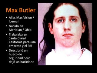 Max Butler
• Alias Max Vision /
  Iceman
• Nacido en
  Meridian / Ohio
• Trabajaba en
  Santa Clara/
  California para una
  empresa y el FBI
• Descubrió un
  hueco de
  seguridad pero
  dejó un backdoor.
 