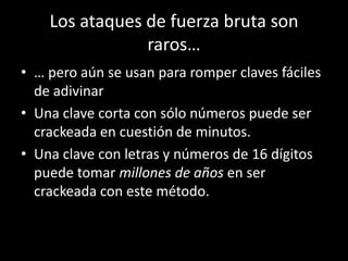 Los ataques de fuerza bruta son
                raros…
• … pero aún se usan para romper claves fáciles
  de adivinar
• Una clave corta con sólo números puede ser
  crackeada en cuestión de minutos.
• Una clave con letras y números de 16 dígitos
  puede tomar millones de años en ser
  crackeada con este método.
 