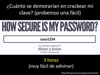 ¿Cuánto se demorarían en crackear mi
    clave? (probemos una fácil)



              casa1234




                3 horas
         (muy fácil de adivinar)
                         http://howsecureismypassword.net/
 