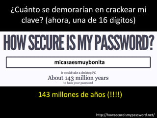 ¿Cuánto se demorarían en crackear mi
  clave? (ahora, una de 16 dígitos)



            micasaesmuybonita




       143 millones de años (!!!!)

                          http://howsecureismypassword.net/
 