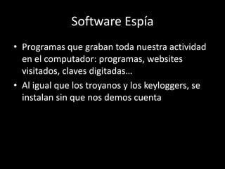 Software Espía
• Programas que graban toda nuestra actividad
  en el computador: programas, websites
  visitados, claves digitadas…
• Al igual que los troyanos y los keyloggers, se
  instalan sin que nos demos cuenta
 