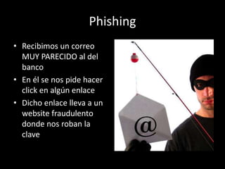 Phishing
• Recibimos un correo
  MUY PARECIDO al del
  banco
• En él se nos pide hacer
  click en algún enlace
• Dicho enlace lleva a un
  website fraudulento
  donde nos roban la
  clave
 