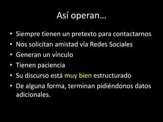 Así operan…
•   Siempre tienen un pretexto para contactarnos
•   Nos solicitan amistad vía Redes Sociales
•   Generan un vínculo
•   Tienen paciencia
•   Su discurso está muy bien estructurado
•   De alguna forma, terminan pidiéndonos datos
    adicionales.
 