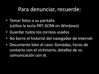 Para denunciar, recuerde:
• Tomar fotos a su pantalla
  (utilice la tecla PRT-SCRN en Windows)
• Guardar todos los correos usados
• No borre el historial del navegador de Internet
• Documente bien el caso: llamadas, horas de
  contacto con el victimario, detalles de su
  comunicación con él.
 