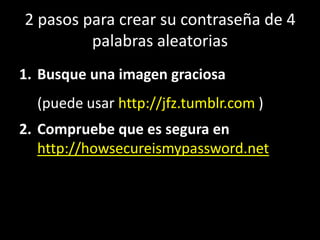 2 pasos para crear su contraseña de 4
         palabras aleatorias
1. Busque una imagen graciosa
  (puede usar http://jfz.tumblr.com )
2. Compruebe que es segura en
   http://howsecureismypassword.net
 