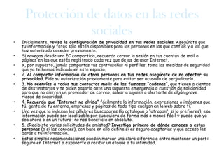 Protección de datos en las redes
                 sociales
•   Inicialmente, revisa la configuración de privacidad en tus redes sociales. Asegúrate que
    tu información y fotos sólo estén disponibles para las personas en las que confías y a las que
    haz autorizado acceder previamente.
•   Si navegas desde una PC compartida, recuerda cerrar la sesión en tus cuentas de mail o
    páginas en las que estés registrado cada vez que dejas de usar Internet.
•   Y, por supuesto, jamás compartas tus contraseñas ni perfiles, toma las medidas de seguridad
    que ya te hemos indicado en este espacio.
•   2. Al compartir información de otras personas en tus redes asegúrate de no afectar su
    privacidad. Pide su autorización previamente para evitar ser acusado de perjudicarlo.
•   3. No reenvíes a todos tus contactos mails de las famosas “cadenas”, que tienen a cientos
    de destinatarios y te piden pasarlo ante una supuesta emergencia o cuestión de solidaridad
    para que no cierren un proveedor de correo, salvar a alguien o alertarte de algún grave
    riesgo de seguridad.
•   4. Recuerda que “Internet no olvida” fácilmente la información, expresiones o imágenes que
    tú, gente de tu entorno, empresas y páginas de todo tipo cuelgan en la web sobre ti.
•   Una vez que la indexan los célebres buscadores (la catalogan o “atrapan”, si lo prefieres), esa
    información puede ser localizable por cualquiera de forma más o menos fácil y puede que ya
    sea ahora o en un futuro- no nos beneficie en absoluto.
•   5. ¿Recibiste varias solicitudes de amistad? Investiga primero de dónde conoces a estas
    personas (o si las conoces), con base en ello define si es seguro aceptarlas y qué acceso les
    darás a tu información.
•   Estas simples recomendaciones pueden marcar una clara diferencia entre mantener un perfil
    seguro en Internet o exponerte a recibir un ataque a tu intimidad.
 