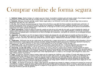 Comprar online de forma segura
•    1. Dedícale tiempo. Dedica tiempo a la compra que vas a hacer, la prudencia siempre guía una buena compra. No es bueno comprar
     un producto en la primera web que ves, es mejor echar un vistazo a otras y comparar precios y condiciones.
•    2. Intuición. Más que intuición, sentido común. Nadie regala nada, ni en Internet ni en la calle. Así que si algo tiene un precio
     demasiado bajo para ser real, desconfía.
•    3. El sitio. No te fíes de las empresas que no tienen dirección física o que sólo facilitan un número de móvil para contactar. Si
     existe una dirección física trata de verificarla, revisa en un callejero si realmente existe. Observa también si el sitio contiene
     errores ortográficos, si es un negocio nuevo o desconocido, si hay algo en la web o en la publicidad que te parece excesivamente
     sospechoso o si nadie contesta al teléfono.
•    4. Webs extranjeras. Presta el doble de atención cuando se trata de un sitio web de otro país, ya que la legislación vigente en
     cuanto a política de privacidad o transacciones comerciales puede ser diferente. Si hay algún problema y se trata de un estado
     miembro de la UE puedes pedir información en el Centro Europeo del Consumidor, sino ponte en contacto con la embajada del país
     correspondiente.
•    5. Seguridad. Para saber si un sitio es seguro observa la barra de navegación, una web segura es aquella que lleva las letras
     "https://". La "S" del final indica que es un sitio seguro. También fíjate si a pie de página, en tu navegador aparece la imagen de un
     candado cerrado o una llave, eso indica que estás en una conexión segura. También es un indicador el lema "Secure Socket Layer
     (SSL)".
•    6. Condiciones. Infórmate bien de las condiciones de contratación o compra del producto. Las empresas están obligadas a ofrecer
     esta información si tienes alguna duda contacta con ellos. Debes informarte sobre qué ocurre si tienes que devolver el producto,
     quién corre con los gastos de envío, si hay restricciones geográficas en las entregas, formas de pago, etc.
•    7. Infórmate y lee. Lee detenidamente la política de privacidad y seguridad del sitio. Todas las empresas que ofrecen sus
     servicios en Internet deben explicar cuál es su política de privacidad y qué van hacer con nuestros datos personales.
•    8. Discreción, no des más datos. A la hora de comprar, se cauto y discreto, proporciona la mínima cantidad posible de datos
     personales. Evidentemente hay información como tu nombre y tu dirección que son necesarios para la compra. Pero es común que te
     soliciten más datos (como hábitos de consumo, números de teléfono, datos íntimos, etc.) esta información se suele utilizar con fines
     comerciales. Jamás contestes a una pregunta que crees inapropiada para tu compra, si te la exigen como obligatoria, busca otro
     lugar dónde comprar el producto.
•    9. Pagar. El pago por Internet tiene el mismo riesgo que las compras por teléfono o por catálogo. El modo más seguro es el pago
     contrareembolso, que trabaja con dinero en efectivo. De no existir esta opción, se puede pagar con tarjeta o con sistemas de
     minipagos como Pay Pal. El riesgo de la tarjeta es exponer nuestro número en una red como Internet, para ello es necesario que
     comprobemos que la conexión es segura. Afortunadamente cada vez más bancos implementan nuevos sistemas de seguridad (las
     contraseñas de pagos por Internet) que impiden que cualquiera que tenga nuestro número de tarjeta pueda hacer pagos por la red.
     De cualquier forma, es bueno verificar todos estos extremos.
•    10. Copias. Al finalizar el proceso de compra, debe aparecer una página que resume tu compra o incluso se te enviará un correo de
     confirmación. Conserva copias de estos justificantes de las operaciones que has realizado. Serán tu recibo y una prueba en caso de
     que haya que reclamar. También puedes imprimir la página en la que aparece la información de la empresa. Archiva esta información
     hasta que termine el periodo de garantía.
 