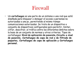 Firewall
• Un cortafuegos es una parte de un sistema o una red que está
  diseñada para bloquear o denegar el acceso a personas no
  autorizadas a una pc, permitiendo al mismo tiempo
  comunicaciones autorizadas. Se trata de un dispositivo o
  conjunto de dispositivos configurados para permitir, limitar,
  cifrar, descifrar, el tráfico entre los diferentes ámbitos sobre
  la base de un conjunto de normas y otros criterios. Tipos de
  cortafuegos: Nivel de aplicación de pasarela, Circuito a nivel
  de pasarela, Cortafuegos de capa de red o de filtrado de
  paquetes, Cortafuegos de capa de aplicación y Cortafuegos
  personal.
 