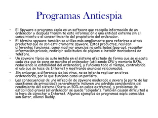 Programas Antiespia
•   El Spyware o programa espía es un software que recopila información de un
    ordenador y después transmite esta información a una entidad externa sin el
    conocimiento o el consentimiento del propietario del ordenador.
•   El término spyware también se utiliza más ampliamente para referirse a otros
    productos que no son estrictamente spyware. Estos productos, realizan
    diferentes funciones, como mostrar anuncios no solicitados (pop-up), recopilar
    información privada, redirigir solicitudes de páginas e instalar marcadores de
    teléfono.
•   Un spyware típico se auto instala en el sistema afectado de forma que se ejecuta
    cada vez que se pone en marcha el ordenador (utilizando CPU y memoria RAM,
    reduciendo la estabilidad del ordenador), y funciona todo el tiempo, controlando
    el uso que se hace de Internet y mostrando anuncios relacionados.
•   Sin embargo, a diferencia de los virus, no se intenta replicar en otros
    ordenadores, por lo que funciona como un parásito.
•   Las consecuencias de una infección de spyware moderada o severa (a parte de las
    cuestiones de privacidad) generalmente incluyen una pérdida considerable del
    rendimiento del sistema (hasta un 50% en casos extremos), y problemas de
    estabilidad graves (el ordenador se queda "colgado"). También causan dificultad a
    la hora de conectar a Internet. Algunos ejemplos de programas espía conocidos
    son Gator, oBonzi Buddy.
 