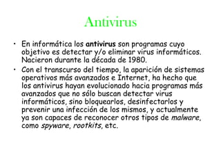 Antivirus
• En informática los antivirus son programas cuyo
  objetivo es detectar y/o eliminar virus informáticos.
  Nacieron durante la década de 1980.
• Con el transcurso del tiempo, la aparición de sistemas
  operativos más avanzados e Internet, ha hecho que
  los antivirus hayan evolucionado hacia programas más
  avanzados que no sólo buscan detectar virus
  informáticos, sino bloquearlos, desinfectarlos y
  prevenir una infección de los mismos, y actualmente
  ya son capaces de reconocer otros tipos de malware,
  como spyware, rootkits, etc.
 