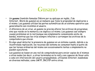 Gusano
•   Un gusano (también llamados IWorm por su apócope en inglés, I de
    Internet, Worm de gusano) es un malware que tiene la propiedad de duplicarse a
    sí mismo. Los gusanos utilizan las partes automáticas de un sistema operativo que
    generalmente son invisibles al usuario.
•   A diferencia de un virus, un gusano no precisa alterar los archivos de programas,
    sino que reside en la memoria y se duplica a sí mismo. Los gusanos casi siempre
    causan problemas en la red (aunque sea simplemente consumiendo ancho de
    banda), mientras que los virus siempre infectan o corrompen los archivos de la
    computadora que atacan.
•   Es algo usual detectar la presencia de gusanos en un sistema cuando, debido a su
    incontrolada replicación, los recursos del sistema se consumen hasta el punto de
    que las tareas ordinarias del mismo son excesivamente lentas o simplemente no
    pueden ejecutarse.
•   Los gusanos se basan en una red de computadoras para enviar copias de sí mismos
    a otros nodos (es decir, a otras terminales en la red) y son capaces de llevar esto
    a cabo sin intervención del usuario propagándose, utilizando Internet, basándose
    en diversos métodos, como SMTP, IRC,P2P entre otros.
 
