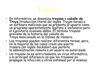 Troyano
• En informática, se denomina troyano o caballo de
  Troya (traducción literal del inglés Trojan horse) a
  un software malicioso que se presenta al usuario como
  un programa aparentemente legítimo e inofensivo pero
  al ejecutarlo ocasiona daños. El término troyano
  proviene de la historia del caballo de
  Troya mencionado en la Odisea de Homero.
• Los troyanos pueden realizar diferentes tareas, pero,
  en la mayoría de los casos crean una puerta
  trasera (en inglés backdoor) que permite
  la administración remota a un usuario no autorizado.
• Un troyano no es estrictamente un virus informático,
  y la principal diferencia es que los troyanos no
  propagan la infección a otros sistemas por sí mismos.
 