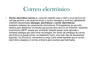 Correo electrónico
•   Correo electrónico (correo-e, conocido también como e-mail ), es un servicio de
    red que permite a los usuarios enviar y recibir mensajes y archivos rápidamente
    (también denominados mensajes electrónicos o cartas electrónicas)
    mediante sistemas de comunicación electrónicos. Principalmente se usa este
    nombre para denominar al sistema que provee este servicio en Internet, mediante
    el protocolo SMTP, aunque por extensión también puede verse aplicado a
    sistemas análogos que usen otras tecnologías. Por medio de mensajes de correo
    electrónico se puede enviar, no solamente texto, sino todo tipo de documentos
    digitales. Su eficiencia, conveniencia y bajo coste están logrando que el correo
    electrónico desplace al correo ordinario para muchos usos habituales.
 