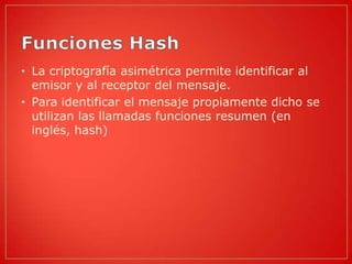 • La criptografía asimétrica permite identificar al
  emisor y al receptor del mensaje.
• Para identificar el mensaje propiamente dicho se
  utilizan las llamadas funciones resumen (en
  inglés, hash)
 