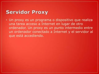 • Un proxy es un programa o dispositivo que realiza
  una tarea acceso a Internet en lugar de otro
  ordenador. Un proxy es un punto intermedio entre
  un ordenador conectado a Internet y el servidor al
  que está accediendo.
 
