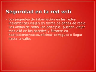 • Los paquetes de información en las redes
  inalámbricas viajan en forma de ondas de radio.
  Las ondas de radio -en principio- pueden viajar
  más allá de las paredes y filtrarse en
  habitaciones/casas/oficinas contiguas o llegar
  hasta la calle.
 