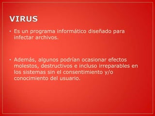 • Es un programa informático diseñado para
  infectar archivos.



• Además, algunos podrían ocasionar efectos
  molestos, destructivos e incluso irreparables en
  los sistemas sin el consentimiento y/o
  conocimiento del usuario.
 